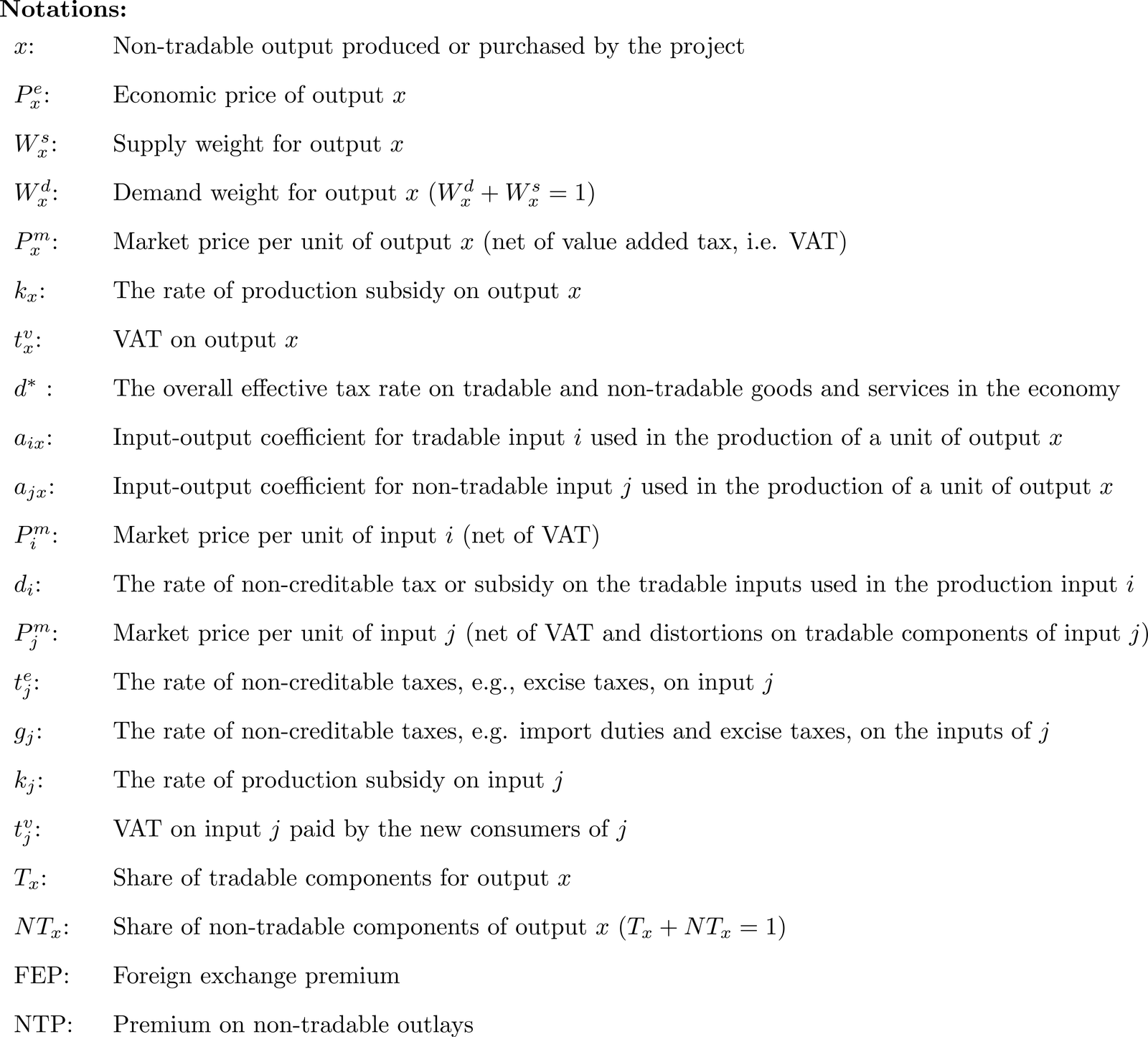 x: Non-tradable output produced or purchased by the project
Pxe: Economic price of output x
Wxs: Supply weight for output x
Wxd: Demand weight for output x (W xd + W xs = 1)
Pxm: Market price per unit of output x (net of value added tax, i.e. VAT)
kx:  The rate of production subsidy on output x
tx:  VAT on output x
d*:  The overall effective tax rate on tradable and non-tradable goods and services in the economy
axi: Input-output coefficient for tradable input i used in the production of a unit of output x
axj: Input-output coefficient for non-tradable input j used in the production of a unit of output x
Pim: Market price per unit of input i (net of VAT)
di:  The rate of non-creditable tax or subsidy on the tradable inputs used in the production input i
Pjm: Market price per unit of input j (net of VAT and distortions on tradable components of input j)
kj:  The rate of production subsidy on input j
tm:  The rate of non-creditable tax on the tradable inputs used in the production of input j
tj:  VAT for input j
%T:  Share of tradable components for output x
%NT: Share of non-tradable components of output x (%T + %NT = 1)
FEP: Foreign exchange premium
NTP: Premium on non-tradable outlays
